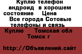 Куплю телефон андроид, в хорошем состояние  › Цена ­ 1 000 - Все города Сотовые телефоны и связь » Куплю   . Томская обл.,Томск г.